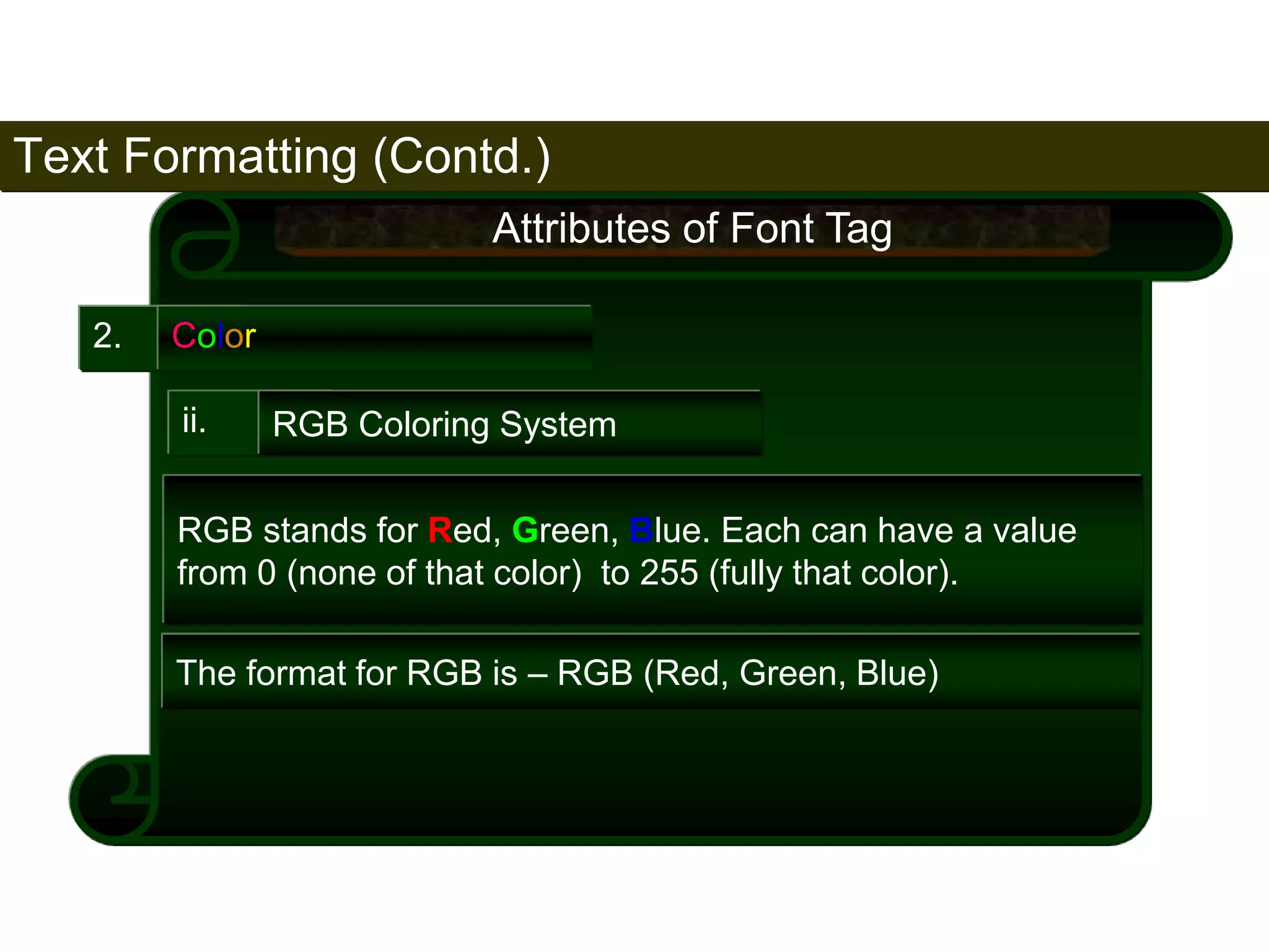 Text Formatting (Contd.) 
77 
2. Color 
Attributes of Font Tag 
ii. RGB Coloring System 
RGB stands for Red, Green, Blue. Each can have a value 
from 0 (none of that color) to 255 (fully that color). 
The format for RGB is – RGB (Red, Green, Blue) 
Satish Chandra 
 
