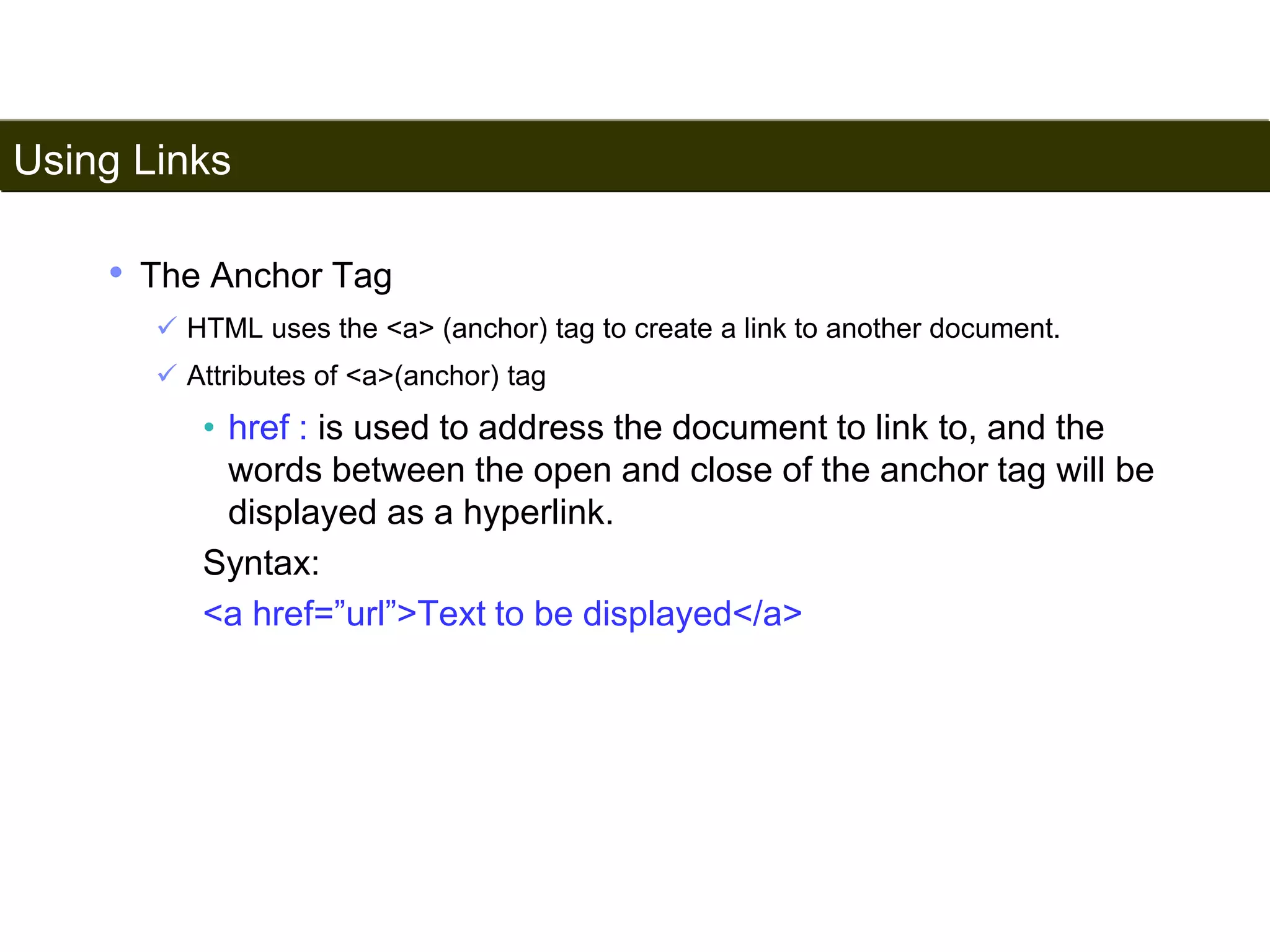 Using Links 
87 
• The Anchor Tag 
 HTML uses the <a> (anchor) tag to create a link to another document. 
 Attributes of <a>(anchor) tag 
• href : is used to address the document to link to, and the 
words between the open and close of the anchor tag will be 
displayed as a hyperlink. 
Syntax: 
<a href=”url”>Text to be displayed</a> 
Satish Chandra 
 