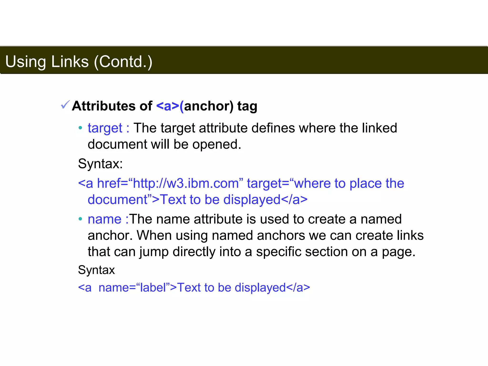 Using Links (Contd.) 
88 
Attributes of <a>(anchor) tag 
• target : The target attribute defines where the linked 
document will be opened. 
Syntax: 
<a href=“http://w3.ibm.com” target=“where to place the 
document”>Text to be displayed</a> 
• name :The name attribute is used to create a named 
anchor. When using named anchors we can create links 
that can jump directly into a specific section on a page. 
Syntax 
<a name=“label”>Text to be displayed</a> 
Satish Chandra 
 