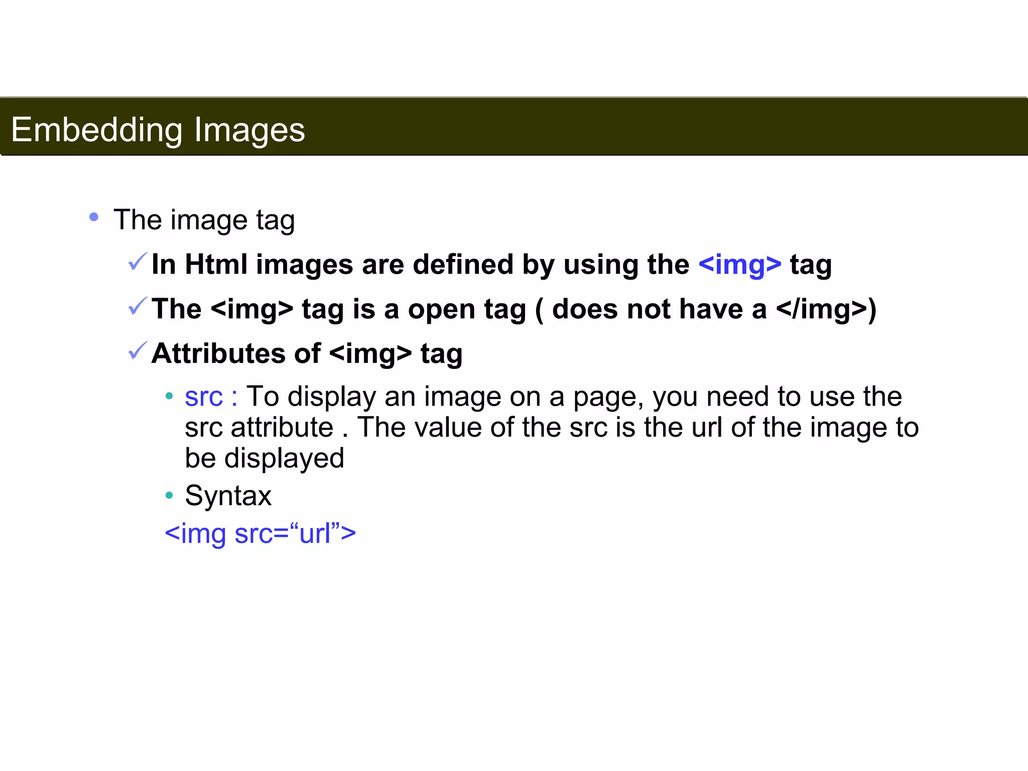 Embedding Images 
91 
• The image tag 
In Html images are defined by using the <img> tag 
The <img> tag is a open tag ( does not have a </img>) 
Attributes of <img> tag 
• src : To display an image on a page, you need to use the 
src attribute . The value of the src is the url of the image to 
be displayed 
• Syntax 
<img src=“url”> 
Satish Chandra 
 