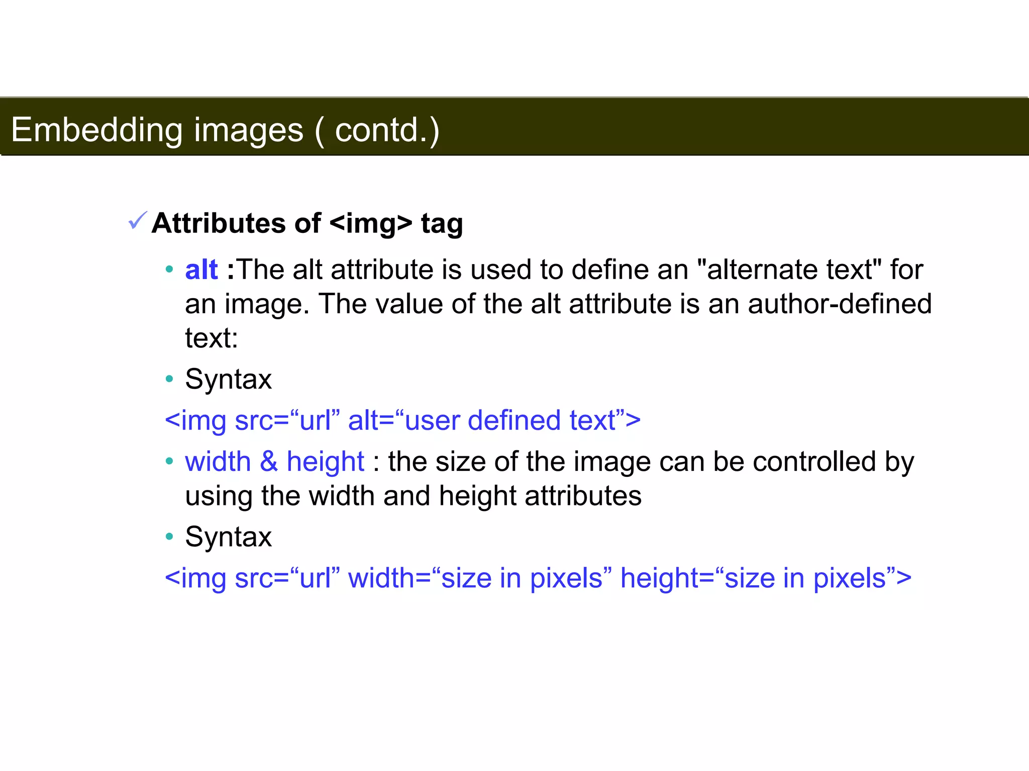 Embedding images ( contd.) 
92 
Attributes of <img> tag 
• alt :The alt attribute is used to define an "alternate text" for 
an image. The value of the alt attribute is an author-defined 
text: 
• Syntax 
<img src=“url” alt=“user defined text”> 
• width & height : the size of the image can be controlled by 
using the width and height attributes 
• Syntax 
<img src=“url” width=“size in pixels” height=“size in pixels”> 
Satish Chandra 
 