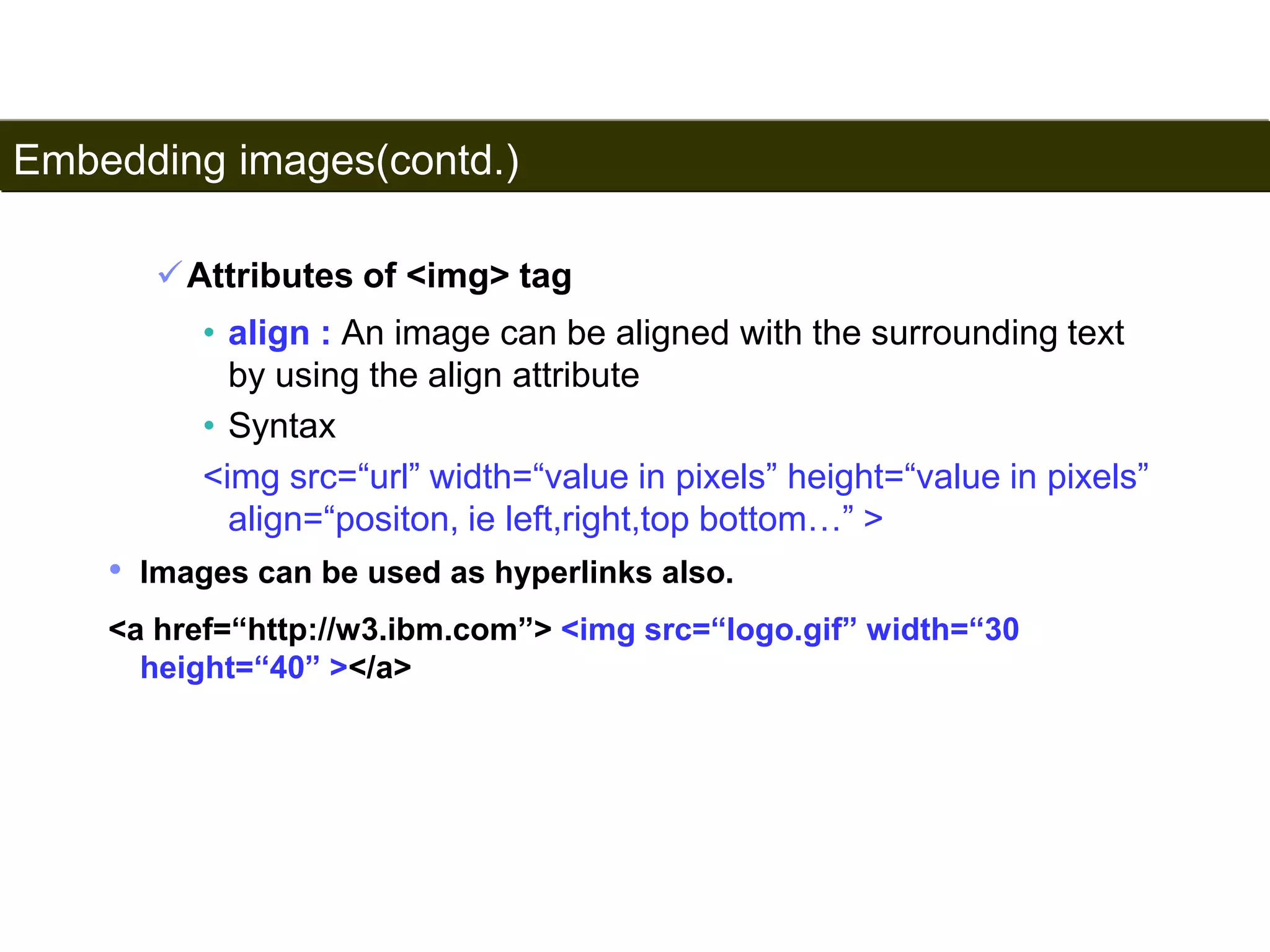 Embedding images(contd.) 
93 
Attributes of <img> tag 
• align : An image can be aligned with the surrounding text 
by using the align attribute 
• Syntax 
<img src=“url” width=“value in pixels” height=“value in pixels” 
align=“positon, ie left,right,top bottom…” > 
• Images can be used as hyperlinks also. 
<a href=“http://w3.ibm.com”> <img src=“logo.gif” width=“30 
height=“40” ></a> 
Satish Chandra 
 