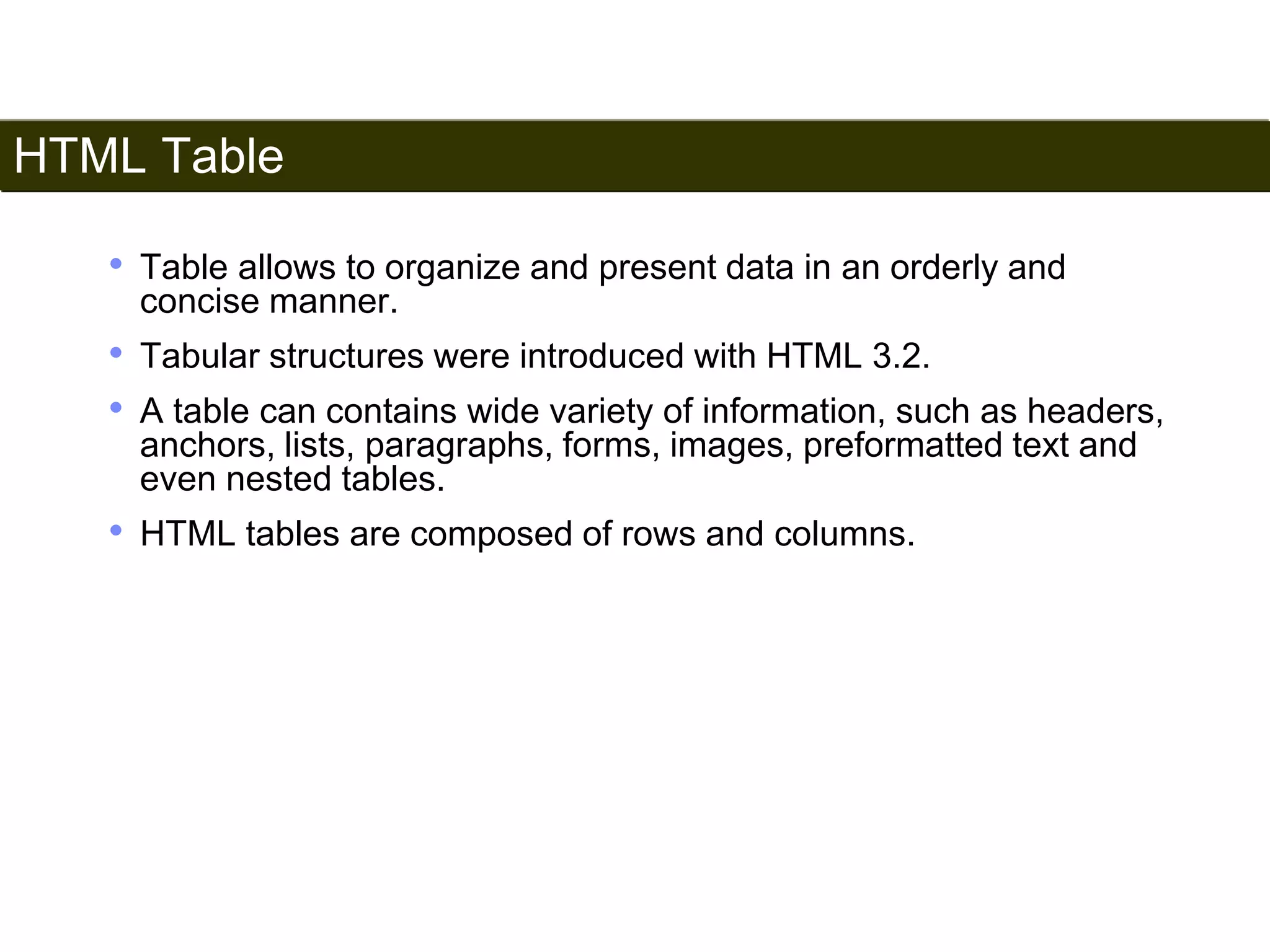 HTML Table 
95 
• Table allows to organize and present data in an orderly and 
concise manner. 
• Tabular structures were introduced with HTML 3.2. 
• A table can contains wide variety of information, such as headers, 
anchors, lists, paragraphs, forms, images, preformatted text and 
even nested tables. 
• HTML tables are composed of rows and columns. 
Satish Chandra 
 