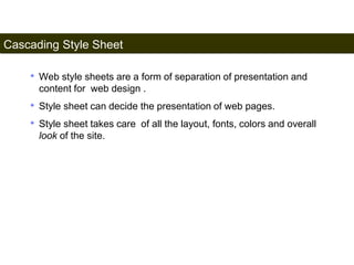 Cascading Style Sheet 
155 
• Web style sheets are a form of separation of presentation and 
content for web design . 
• Style sheet can decide the presentation of web pages. 
• Style sheet takes care of all the layout, fonts, colors and overall 
look of the site. 
Satish Chandra 
 
