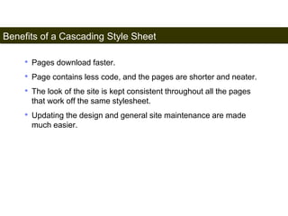 Benefits of a Cascading Style Sheet 
157 
• Pages download faster. 
• Page contains less code, and the pages are shorter and neater. 
• The look of the site is kept consistent throughout all the pages 
that work off the same stylesheet. 
• Updating the design and general site maintenance are made 
much easier. 
Satish Chandra 
 