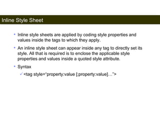 Inline Style Sheet 
159 
• Inline style sheets are applied by coding style properties and 
values inside the tags to which they apply. 
• An inline style sheet can appear inside any tag to directly set its 
style. All that is required is to enclose the applicable style 
properties and values inside a quoted style attribute. 
• Syntax 
<tag style=“property:value [;property:value]…”> 
Satish Chandra 
 