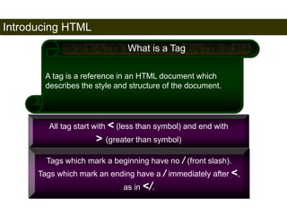 Introducing HTML 
16 
What is a Tag 
A tag is a reference in an HTML document which 
describes the style and structure of the document. 
All tag start with < (less than symbol) and end with 
> (greater than symbol) 
Tags which mark a beginning have no / (front slash). 
Tags which mark an ending have a / immediately after <, 
as in </. 
Satish Chandra 
 