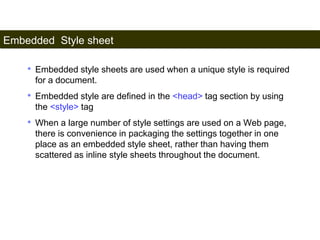 Embedded Style sheet 
161 
• Embedded style sheets are used when a unique style is required 
for a document. 
• Embedded style are defined in the <head> tag section by using 
the <style> tag 
• When a large number of style settings are used on a Web page, 
there is convenience in packaging the settings together in one 
place as an embedded style sheet, rather than having them 
scattered as inline style sheets throughout the document. 
Satish Chandra 
 