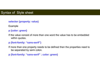 Syntax of Style sheet 
162 
selector {property: value} 
Example 
p {color: green} 
If the value consist of more than one word the value has to be embedded 
within quotes. 
p {font-family: “sans-serif”} 
If more than one property needs to be defined then the properties need to 
be separated by semi colon. 
p {font-family: “sans-serif” ; color: green} 
Satish Chandra 
 