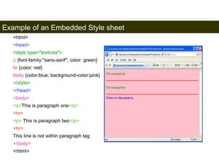 Example of an Embedded Style sheet 
163 
<html> 
<head> 
<style type="text/css"> 
p {font-family:"sans-serif"; color: green} 
hr {color: red} 
body {color:blue; background-color:pink} 
</style> 
</head> 
<body> 
<p>This is paragraph one</p> 
<hr> 
<p> This is paragraph two</p> 
<hr> 
This line is not within paragraph tag 
</body> 
</html> 
Satish Chandra 
 