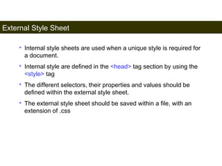 External Style Sheet 
164 
• Internal style sheets are used when a unique style is required for 
a document. 
• Internal style are defined in the <head> tag section by using the 
<style> tag 
• The different selectors, their properties and values should be 
defined within the external style sheet. 
• The external style sheet should be saved within a file, with an 
extension of .css 
Satish Chandra 
 