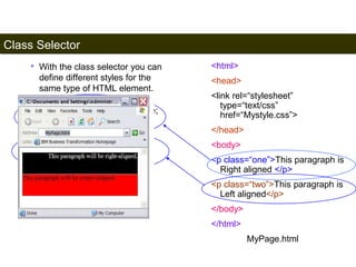 Class Selector 
170 
• With the class selector you can 
define different styles for the 
same type of HTML element. 
<html> 
<head> 
<link rel=“stylesheet” 
type=“text/css” 
href=“Mystyle.css”> 
</head> 
<body> 
<p class=“one”>This paragraph is 
Right aligned </p> 
<p class=“two”>This paragraph is 
Left aligned</p> 
</body> 
</html> 
MyPage.html 
p.one {text-align: right; color: white; 
background-color: black} 
p.two {text-align: left; color: black; 
background-color: Red} 
Mystyle.css 
Satish Chandra 
 