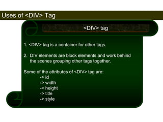 Uses of <DIV> Tag 
171 
1. <DIV> tag is a container for other tags. 
2. DIV elements are block elements and work behind 
the scenes grouping other tags together. 
Some of the attributes of <DIV> tag are: 
-> id 
-> width 
-> height 
-> title 
-> style 
<DIV> tag 
Satish Chandra 
 