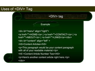 Uses of <DIV> Tag 
172 
<DIV> tag 
Example 
<div id="menu" align="right"> 
<a href="">HOME</a> | <a href="">CONTACT</a> | <a 
href="">ABOUT</a> | <a href="">LINKS</a></div> 
<div id="content" align="left" > 
<h5>Content Articles</h5> 
<p>This paragraph would be your content paragraph 
with all of your readable material.</p> 
<h5 >Content Article Number Two</h5> 
<p>Here's another content article right here.</p> 
</div> 
Satish Chandra 
 
