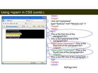 Using <span> in CSS (contd.) 
175 
p { color: white ; background-color: 
black} 
.example1 {color:blue ; background-color: 
yellow ;font-family: "sans-serif"} 
.example2 {color:red ; background-color: 
white ;font-family: times} 
Mystyle.css 
<html> 
<head> 
<link rel="stylesheet" 
type="text/css" href="Mystyle.css" /> 
</head> 
<body> 
<p > 
This is the first line of the 
paragraph<br> 
This is the second line of the 
paragraph<br> 
<span class="example1">This is the 
third line of the paragraph<br> 
</span> 
<span class="example2">This is the 
fourth line of the paragraph<br> 
</span> 
This is the fifth line of the paragraph 
</p> 
</body> 
</html> 
MyPage.html 
Satish Chandra 
 