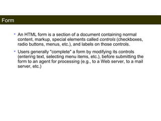 Form 
177 
• An HTML form is a section of a document containing normal 
content, markup, special elements called controls (checkboxes, 
radio buttons, menus, etc.), and labels on those controls. 
• Users generally "complete" a form by modifying its controls 
(entering text, selecting menu items, etc.), before submitting the 
form to an agent for processing (e.g., to a Web server, to a mail 
server, etc.) 
Satish Chandra 
 