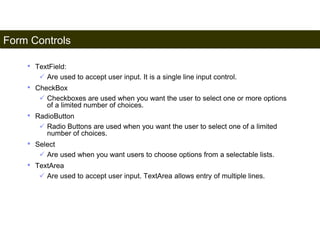 Form Controls 
179 
• TextField: 
 Are used to accept user input. It is a single line input control. 
• CheckBox 
 Checkboxes are used when you want the user to select one or more options 
of a limited number of choices. 
• RadioButton 
 Radio Buttons are used when you want the user to select one of a limited 
number of choices. 
• Select 
 Are used when you want users to choose options from a selectable lists. 
• TextArea 
 Are used to accept user input. TextArea allows entry of multiple lines. 
Satish Chandra 
 