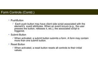 Form Controls (Contd.) 
180 
• PushButton 
 Each push button may have client side script associated with the 
element's event attributes. When an event occurs (e.g., the user 
presses the button, releases it, etc.), the associated script is 
triggered. 
• Submit Button 
 When activated, a submit button submits a form. A form may contain 
more than one submit button. 
• Reset Button 
 When activated, a reset button resets all controls to their initial 
values. 
Satish Chandra 
 