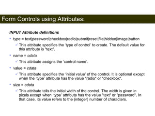 Form Controls using Attributes: 
182 
INPUT Attribute definitions 
• type = text|password|checkbox|radio|submit|reset|file|hidden|image|button 
 This attribute specifies the ‘type of control’ to create. The default value for 
this attribute is "text". 
• name = cdata 
 This attribute assigns the ‘control name’. 
• value = cdata 
 This attribute specifies the ‘initial value’ of the control. It is optional except 
when the ‘type’ attribute has the value "radio" or "checkbox". 
• size = cdata 
 This attribute tells the initial width of the control. The width is given in 
pixels except when ‘type’ attribute has the value "text" or "password". In 
that case, its value refers to the (integer) number of characters. 
Satish Chandra 
 