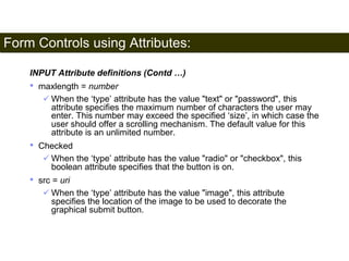Form Controls using Attributes: 
183 
INPUT Attribute definitions (Contd …) 
• maxlength = number 
 When the ‘type’ attribute has the value "text" or "password", this 
attribute specifies the maximum number of characters the user may 
enter. This number may exceed the specified ‘size’, in which case the 
user should offer a scrolling mechanism. The default value for this 
attribute is an unlimited number. 
• Checked 
 When the ‘type’ attribute has the value "radio" or "checkbox", this 
boolean attribute specifies that the button is on. 
• src = uri 
 When the ‘type’ attribute has the value "image", this attribute 
specifies the location of the image to be used to decorate the 
graphical submit button. 
Satish Chandra 
 