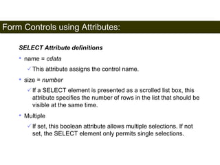 Form Controls using Attributes: 
184 
SELECT Attribute definitions 
• name = cdata 
This attribute assigns the control name. 
• size = number 
If a SELECT element is presented as a scrolled list box, this 
attribute specifies the number of rows in the list that should be 
visible at the same time. 
• Multiple 
If set, this boolean attribute allows multiple selections. If not 
set, the SELECT element only permits single selections. 
Satish Chandra 
 