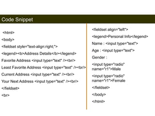 Code Snippet 
<html> 
<body> 
<fieldset style="text-align:right;"> 
<legend><b>Address Details</b></legend> 
Favorite Address <input type="text" /><br/> 
Least Favorite Address <input type="text" /><br/> 
Current Address <input type="text" /><br/> 
Your Next Address <input type="text" /><br/> 
</fieldset> 
<br> 
190 
<fieldset align="left"> 
<legend>Personal Info</legend> 
Name : <input type="text"> 
Age : <input type="text"> 
Gender : 
<input type="radio" 
name="r1">Male 
<input type="radio" 
name="r1">Female 
</fieldset> 
</body> 
</html> 
Satish Chandra 
 