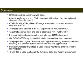 Summary 
194 
• HTML is used for publishing web page. 
• A tag is a reference in an HTML document which describes the style and 
structure of the document. 
• <TABLE> with <TR>,<TH>,<TD> tags are used to construct a tabular 
structure in HTML. 
• To create a List of items in HTML, tags used are <OL>and <UL>. 
• Tags that separate from one line to others are <P>, <BR>, <HR>. 
• It is used to include preformatted text into your HTML document. 
• <BLOCKQUOTE> tag is used to include indented text in a document. 
• The purpose of Logical Character Style tags is to convey the basic semantic 
meaning of a piece of text rather than the absolute appearance. 
• Physical Character Style tags is used to give your text a different look but 
exacting look. 
• <Font> tag is used to change the font size, color and face in a document. 
Satish Chandra 
 