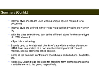 Summary (Contd.) 
196 
• Internal style sheets are used when a unique style is required for a 
document. 
• Internal style are defined in the <head> tag section by using the <style> 
tag 
• With the class selector you can define different styles for the same type 
of HTML element 
• <Span> is a inline tag. 
• Span is used to format small chunks of data within another element.An 
HTML form is a section of a document containing normal content, 
markup, special elements called controls. 
• Some of the common controls are checkboxes, radio buttons, Textfields, 
etc. 
• Fieldset & Legend tags are used for grouping form elements and giving 
a suitable name to the group respectively. 
Satish Chandra 
 