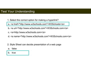 Test Your Understanding 
197 
1. Select the correct option for making a hyperlink? 
a. <a href="http://www.w3schools.com">W3Schools</a> 
b. <a url="http://www.w3schools.com">W3Schools.com</a> 
c. <a>http://www.w3schools.com</a> 
d. <a name="http://www.w3schools.com">W3Schools.com</a> 
2. Style Sheet can decide presentation of a web page 
a. false 
b. true 
Satish Chandra 
 