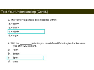Test Your Understanding (Contd.) 
198 
3. The <style> tag should be embedded within: 
a. <body> 
b. <form> 
c. <head> 
d. <img> 
4. With the _________selector you can define different styles for the same 
type of HTML element. 
a. Form 
b. Button 
c. Span 
d. class 
Satish Chandra 
 