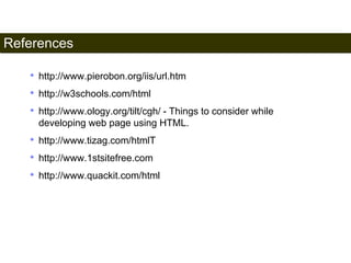 References 
201 
• http://www.pierobon.org/iis/url.htm 
• http://w3schools.com/html 
• http://www.ology.org/tilt/cgh/ - Things to consider while 
developing web page using HTML. 
• http://www.tizag.com/htmlT 
• http://www.1stsitefree.com 
• http://www.quackit.com/html 
Satish Chandra 
