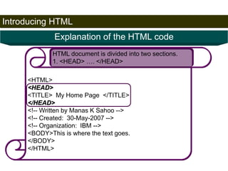 Introducing HTML 
21 
Explanation of the HTML code 
HTML document is divided into two sections. 
1. <HEAD> …. </HEAD> 
<HTML> 
<HEAD> 
<TITLE> My Home Page </TITLE> 
</HEAD> 
<!-- Written by Manas K Sahoo --> 
<!-- Created: 30-May-2007 --> 
<!-- Organization: IBM --> 
<BODY>This is where the text goes. 
</BODY> 
</HTML> 
Satish Chandra 
 
