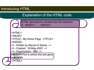 Introducing HTML 
22 
Explanation of the HTML code 
HTML document is divided into two sections. 
2. <BODY> …. </BODY> 
<HTML> 
<HEAD> 
<TITLE> My Home Page </TITLE> 
</HEAD> 
<!-- Written by Manas K Sahoo --> 
<!-- Created: 30-May-2007 --> 
<!-- Organization: IBM --> 
<BODY>This is where the text goes. 
</BODY> 
</HTML> 
Satish Chandra 
 