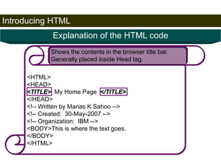 Introducing HTML 
23 
Explanation of the HTML code 
Shows the contents in the browser title bar. 
Generally placed inside Head tag. 
<HTML> 
<HEAD> 
<TITLE> My Home Page </TITLE> 
</HEAD> 
<!-- Written by Manas K Sahoo --> 
<!-- Created: 30-May-2007 --> 
<!-- Organization: IBM --> 
<BODY>This is where the text goes. 
</BODY> 
</HTML> 
Satish Chandra 
 