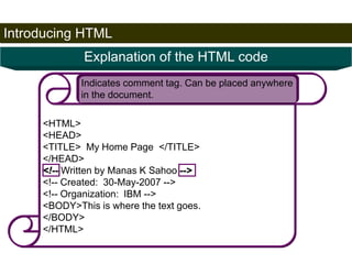 Introducing HTML 
24 
Explanation of the HTML code 
Indicates comment tag. Can be placed anywhere 
in the document. 
<HTML> 
<HEAD> 
<TITLE> My Home Page </TITLE> 
</HEAD> 
<!-- Written by Manas K Sahoo --> 
<!-- Created: 30-May-2007 --> 
<!-- Organization: IBM --> 
<BODY>This is where the text goes. 
</BODY> 
</HTML> 
Satish Chandra 
 