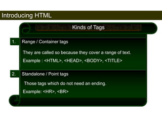 Introducing HTML 
26 
1. Range / Container tags 
2. Standalone / Point tags 
Kinds of Tags 
They are called so because they cover a range of text. 
Example : <HTML>, <HEAD>, <BODY>, <TITLE> 
Those tags which do not need an ending. 
Example: <HR>, <BR> 
Satish Chandra 
 