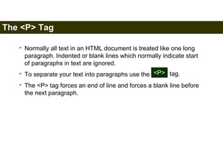 The <P> Tag 
29 
• Normally all text in an HTML document is treated like one long 
paragraph. Indented or blank lines which normally indicate start 
of paragraphs in text are ignored. 
• To separate your text into paragraphs use the 
<P> tag. 
• The <P> tag forces an end of line and forces a blank line before 
the next paragraph. 
Satish Chandra 
 