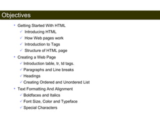 Objectives 
3 
• Getting Started With HTML 
 Introducing HTML 
 How Web pages work 
 Introduction to Tags 
 Structure of HTML page 
• Creating a Web Page 
 Introduction table, tr, td tags. 
 Paragraphs and Line breaks 
 Headings 
 Creating Ordered and Unordered List 
• Text Formatting And Alignment 
 Boldfaces and Italics 
 Font Size, Color and Typeface 
 Special Characters 
Satish Chandra 
 