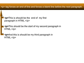 <p> tag forces an end of line and forces a blank line before the next paragraph. 
32 
<p>This is should be the end of my first 
paragraph in HTML.</p> 
<p>This should be the start of my second paragraph in 
HTML.</p> 
<p>And this is should be my third paragraph in 
HTML.</p> 
Satish Chandra 
 