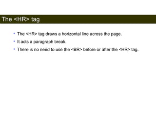 The <HR> tag 
38 
• The <HR> tag draws a horizontal line across the page. 
• It acts a paragraph break. 
• There is no need to use the <BR> before or after the <HR> tag. 
Satish Chandra 
 
