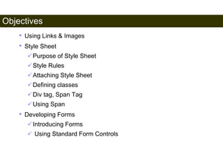 Objectives 
4 
• Using Links & Images 
• Style Sheet 
Purpose of Style Sheet 
Style Rules 
Attaching Style Sheet 
Defining classes 
Div tag, Span Tag 
Using Span 
• Developing Forms 
Introducing Forms 
 Using Standard Form Controls 
Satish Chandra 
 