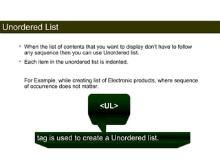 Unordered List 
48 
• When the list of contents that you want to display don’t have to follow 
any sequence then you can use Unordered list. 
• Each item in the unordered list is indented. 
For Example, while creating list of Electronic products, where sequence 
of occurrence does not matter. 
<UL> 
tag is used to create a Unordered list. 
Satish Chandra 
 