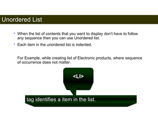 Unordered List 
49 
• When the list of contents that you want to display don’t have to follow 
any sequence then you can use Unordered list. 
• Each item in the unordered list is indented. 
For Example, while creating list of Electronic products, where sequence 
of occurrence does not matter. 
<LI> 
tag identifies a item in the list. 
Satish Chandra 
 