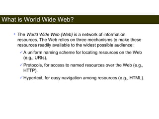 What is World Wide Web? 
5 
• The World Wide Web (Web) is a network of information 
resources. The Web relies on three mechanisms to make these 
resources readily available to the widest possible audience: 
A uniform naming scheme for locating resources on the Web 
(e.g., URIs). 
Protocols, for access to named resources over the Web (e.g., 
HTTP). 
Hypertext, for easy navigation among resources (e.g., HTML). 
Satish Chandra 
 