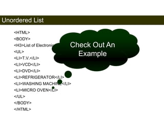 Unordered List 
50 
<HTML> 
<BODY> 
<H3>List of Electronic Products</H3> 
<UL> 
<LI>T.V.</LI> 
<LI>VCD</LI> 
<LI>DVD</LI> 
<LI>REFRIGERATOR</LI> 
<LI>WASHING MACHINE</LI> 
<LI>MICRO OVEN</LI> 
</UL> 
</BODY> 
</HTML> 
Check Out An 
Example 
Satish Chandra 
 