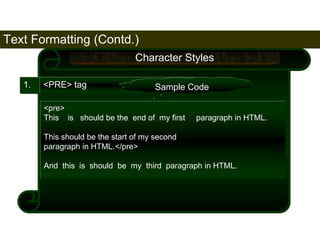 Text Formatting (Contd.) 
58 
1. <PRE> tag 
Character Styles 
Sample Code 
<pre> 
This is should be the end of my first paragraph in HTML. 
This should be the start of my second 
paragraph in HTML.</pre> 
And this is should be my third paragraph in HTML. 
Satish Chandra 
 