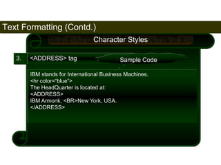 Text Formatting (Contd.) 
64 
3. <ADDRESS> tag 
Character Styles 
Sample Code 
IBM stands for International Business Machines. 
<hr color=“blue”> 
The HeadQuarter is located at: 
<ADDRESS> 
IBM Armonk, <BR>New York, USA. 
</ADDRESS> 
Satish Chandra 
 