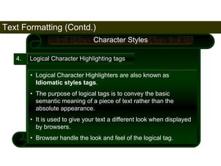 Text Formatting (Contd.) 
66 
4. 
Character Styles 
Logical Character Highlighting tags 
• Logical Character Highlighters are also known as 
Idiomatic styles tags. 
• The purpose of logical tags is to convey the basic 
semantic meaning of a piece of text rather than the 
absolute appearance. 
• It is used to give your text a different look when displayed 
by browsers. 
• Browser handle the look and feel of the logical tag. 
Satish Chandra 
 