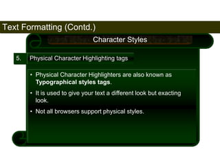 Text Formatting (Contd.) 
68 
5. 
Character Styles 
Physical Character Highlighting tags 
• Physical Character Highlighters are also known as 
Typographical styles tags. 
• It is used to give your text a different look but exacting 
look. 
• Not all browsers support physical styles. 
Satish Chandra 
 