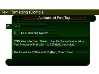 Text Formatting (Contd.) 
77 
2. Color 
Attributes of Font Tag 
ii. RGB Coloring System 
RGB stands for Red, Green, Blue. Each can have a value 
from 0 (none of that color) to 255 (fully that color). 
The format for RGB is – RGB (Red, Green, Blue) 
Satish Chandra 
 